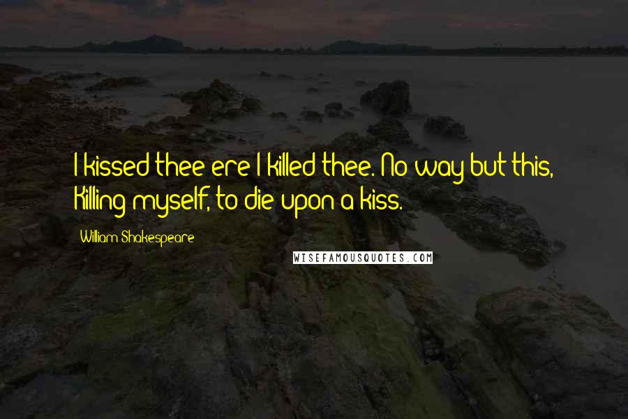 William Shakespeare Quotes: I kissed thee ere I killed thee. No way but this, Killing myself, to die upon a kiss.