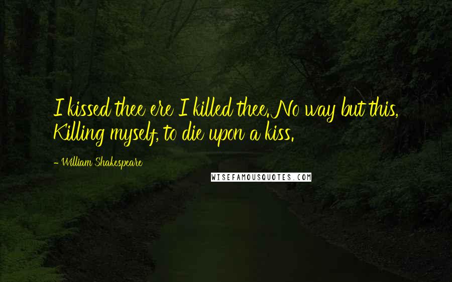 William Shakespeare Quotes: I kissed thee ere I killed thee. No way but this, Killing myself, to die upon a kiss.