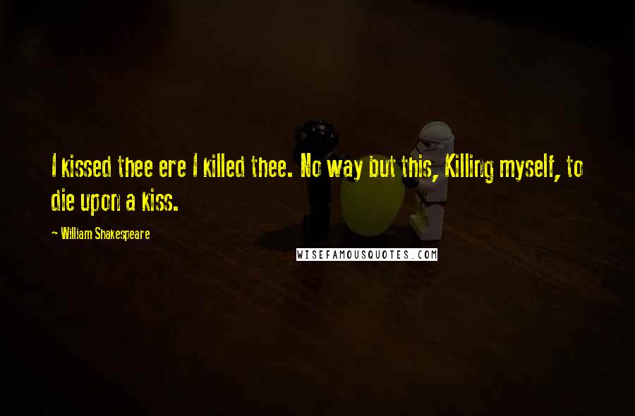 William Shakespeare Quotes: I kissed thee ere I killed thee. No way but this, Killing myself, to die upon a kiss.