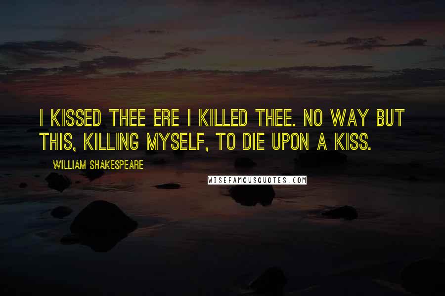 William Shakespeare Quotes: I kissed thee ere I killed thee. No way but this, Killing myself, to die upon a kiss.