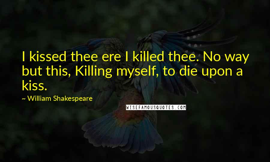 William Shakespeare Quotes: I kissed thee ere I killed thee. No way but this, Killing myself, to die upon a kiss.