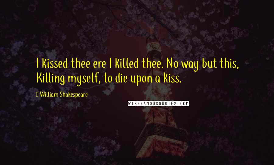 William Shakespeare Quotes: I kissed thee ere I killed thee. No way but this, Killing myself, to die upon a kiss.