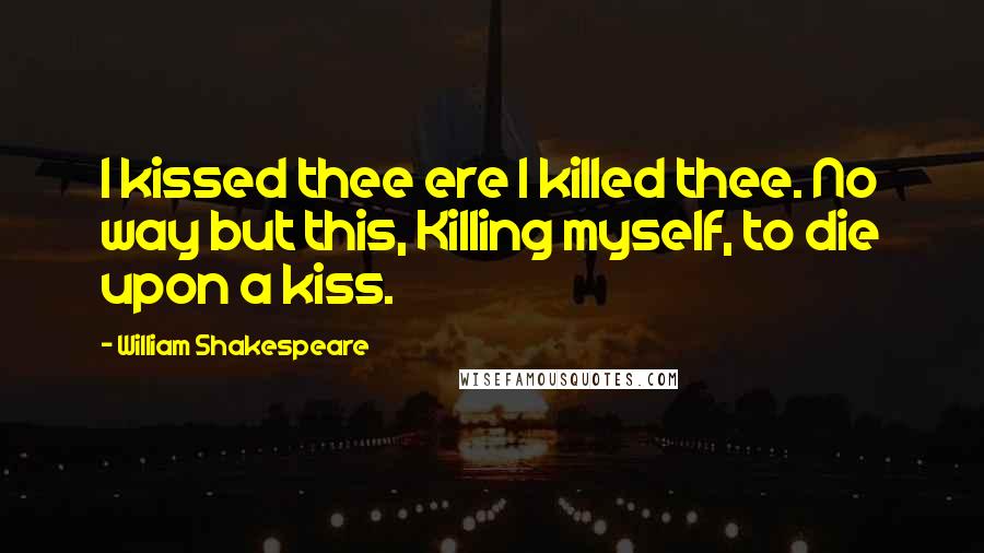 William Shakespeare Quotes: I kissed thee ere I killed thee. No way but this, Killing myself, to die upon a kiss.