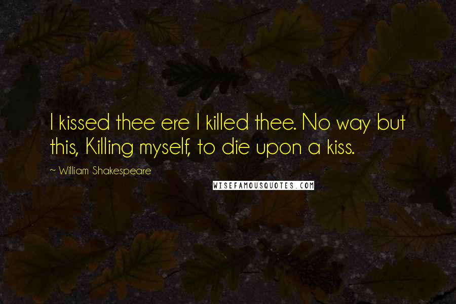 William Shakespeare Quotes: I kissed thee ere I killed thee. No way but this, Killing myself, to die upon a kiss.