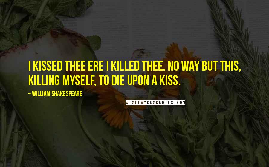 William Shakespeare Quotes: I kissed thee ere I killed thee. No way but this, Killing myself, to die upon a kiss.