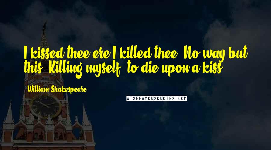 William Shakespeare Quotes: I kissed thee ere I killed thee. No way but this, Killing myself, to die upon a kiss.