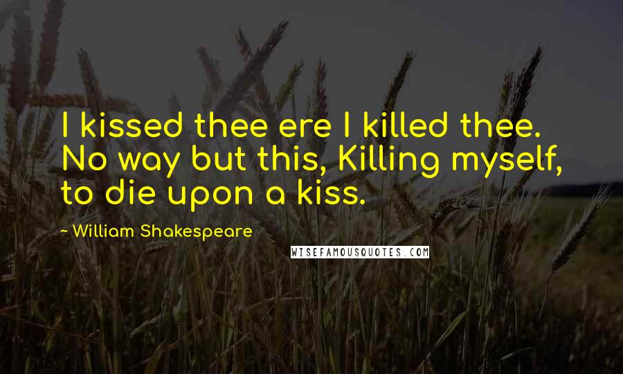 William Shakespeare Quotes: I kissed thee ere I killed thee. No way but this, Killing myself, to die upon a kiss.