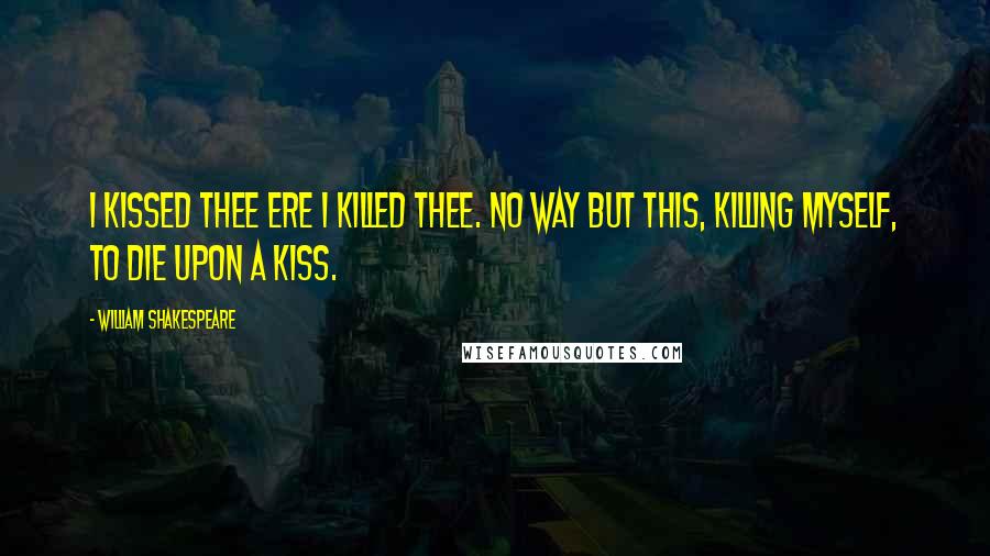 William Shakespeare Quotes: I kissed thee ere I killed thee. No way but this, Killing myself, to die upon a kiss.