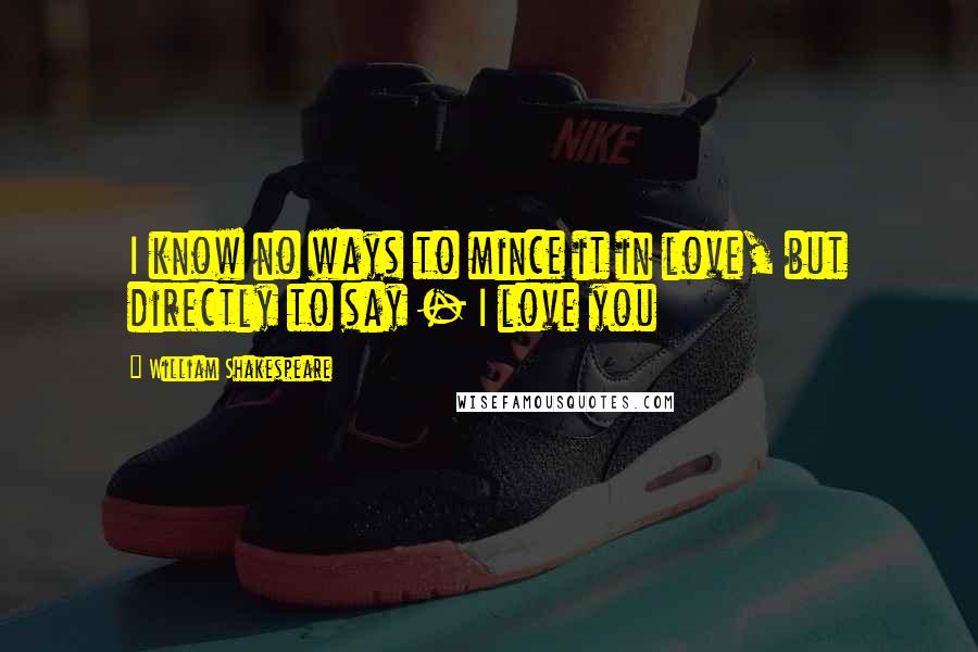 William Shakespeare Quotes: I know no ways to mince it in love, but directly to say - I love you