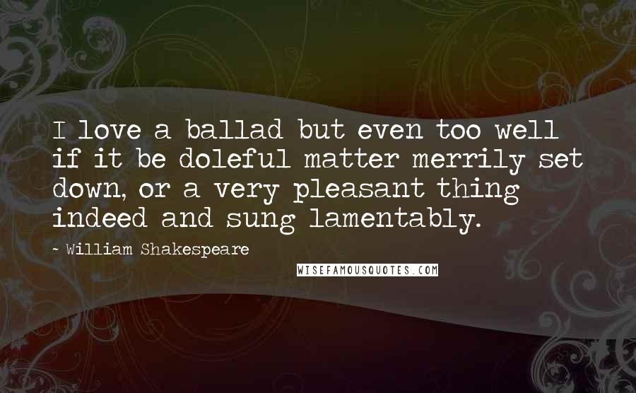 William Shakespeare Quotes: I love a ballad but even too well if it be doleful matter merrily set down, or a very pleasant thing indeed and sung lamentably.