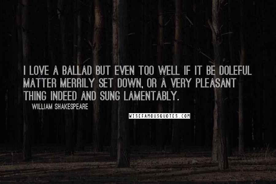 William Shakespeare Quotes: I love a ballad but even too well if it be doleful matter merrily set down, or a very pleasant thing indeed and sung lamentably.