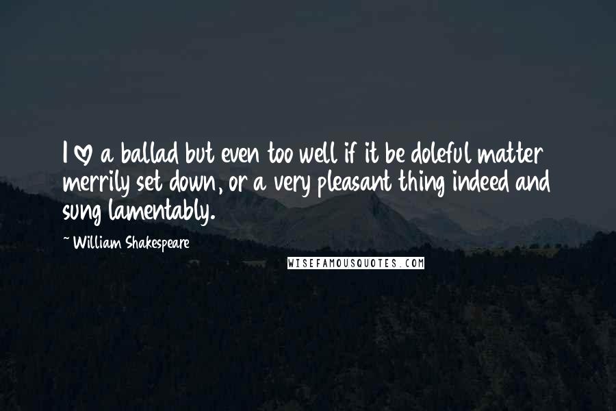 William Shakespeare Quotes: I love a ballad but even too well if it be doleful matter merrily set down, or a very pleasant thing indeed and sung lamentably.
