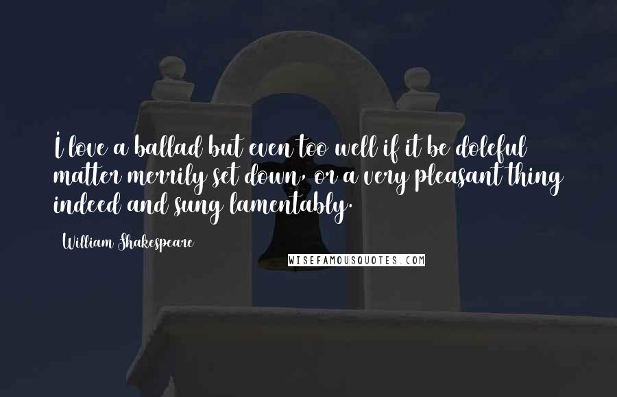 William Shakespeare Quotes: I love a ballad but even too well if it be doleful matter merrily set down, or a very pleasant thing indeed and sung lamentably.