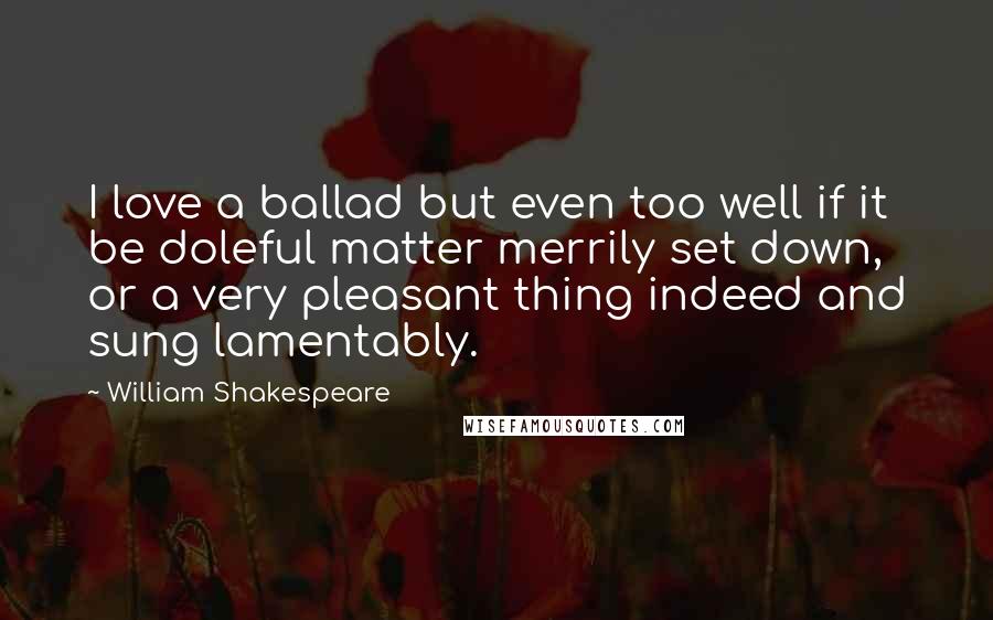 William Shakespeare Quotes: I love a ballad but even too well if it be doleful matter merrily set down, or a very pleasant thing indeed and sung lamentably.