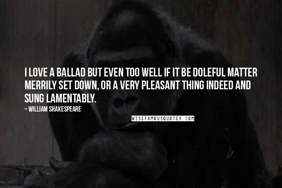 William Shakespeare Quotes: I love a ballad but even too well if it be doleful matter merrily set down, or a very pleasant thing indeed and sung lamentably.