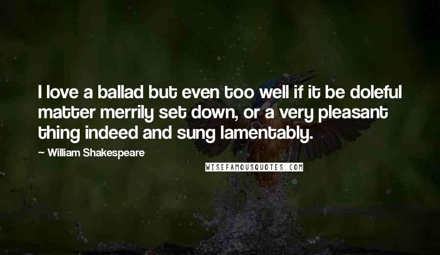 William Shakespeare Quotes: I love a ballad but even too well if it be doleful matter merrily set down, or a very pleasant thing indeed and sung lamentably.