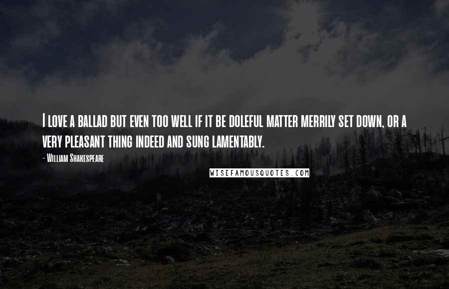 William Shakespeare Quotes: I love a ballad but even too well if it be doleful matter merrily set down, or a very pleasant thing indeed and sung lamentably.