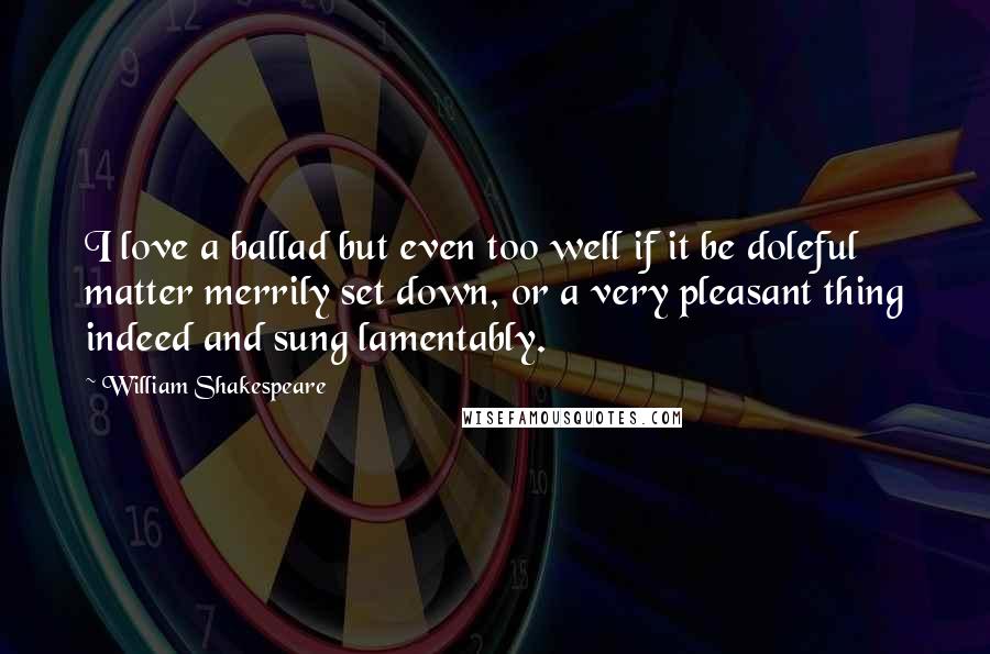 William Shakespeare Quotes: I love a ballad but even too well if it be doleful matter merrily set down, or a very pleasant thing indeed and sung lamentably.