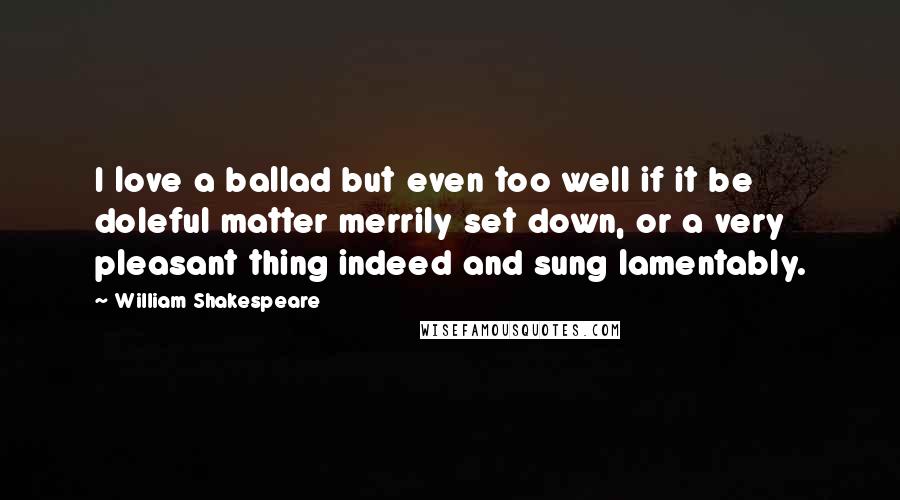 William Shakespeare Quotes: I love a ballad but even too well if it be doleful matter merrily set down, or a very pleasant thing indeed and sung lamentably.