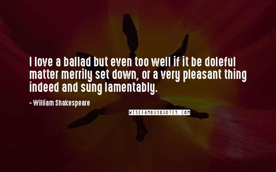William Shakespeare Quotes: I love a ballad but even too well if it be doleful matter merrily set down, or a very pleasant thing indeed and sung lamentably.