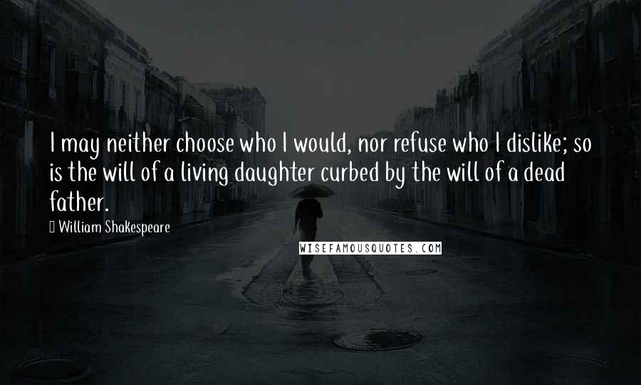 William Shakespeare Quotes: I may neither choose who I would, nor refuse who I dislike; so is the will of a living daughter curbed by the will of a dead father.