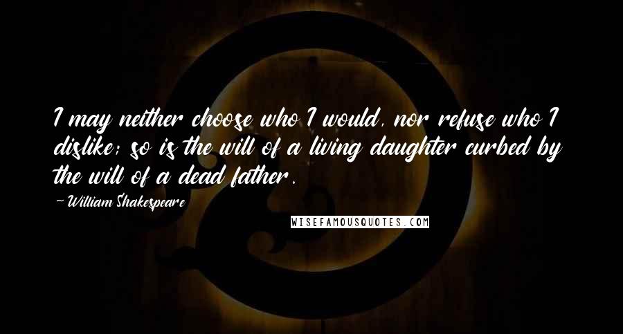 William Shakespeare Quotes: I may neither choose who I would, nor refuse who I dislike; so is the will of a living daughter curbed by the will of a dead father.