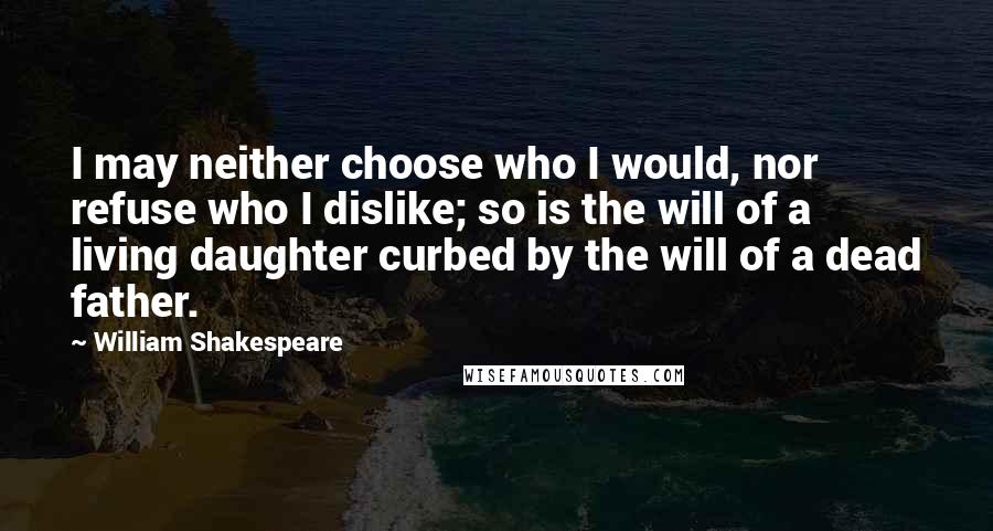 William Shakespeare Quotes: I may neither choose who I would, nor refuse who I dislike; so is the will of a living daughter curbed by the will of a dead father.