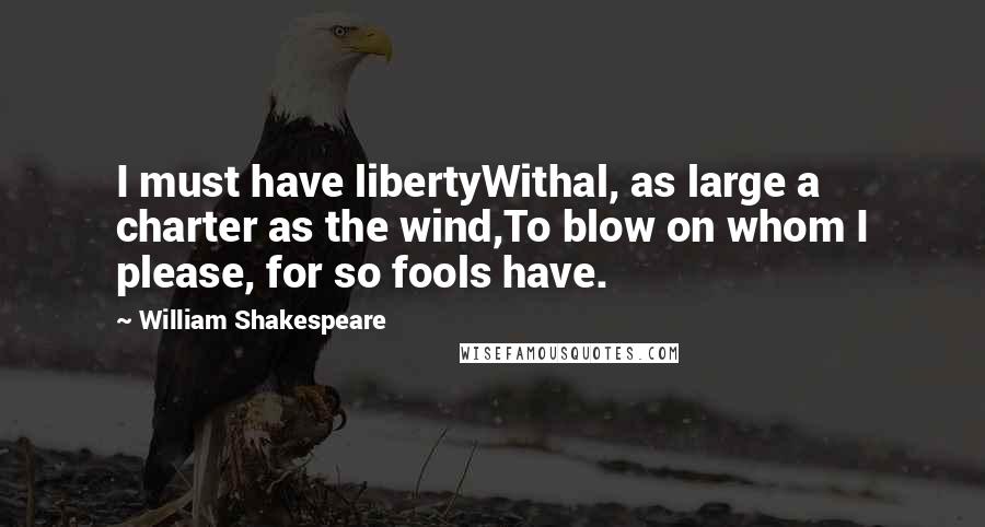 William Shakespeare Quotes: I must have libertyWithal, as large a charter as the wind,To blow on whom I please, for so fools have.