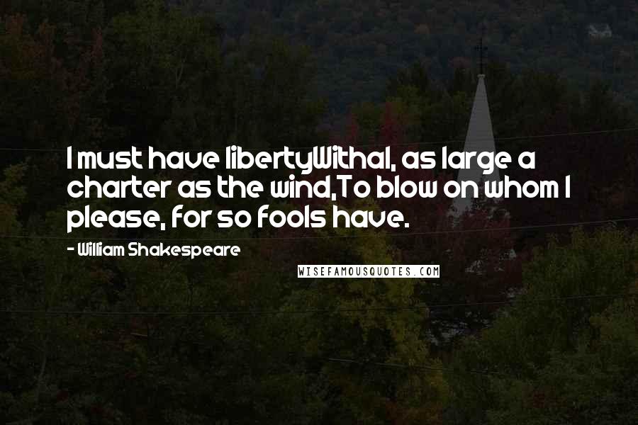 William Shakespeare Quotes: I must have libertyWithal, as large a charter as the wind,To blow on whom I please, for so fools have.