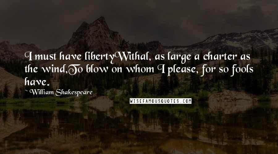 William Shakespeare Quotes: I must have libertyWithal, as large a charter as the wind,To blow on whom I please, for so fools have.