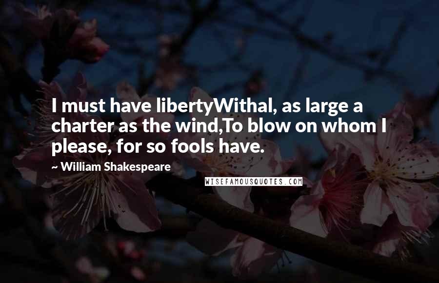 William Shakespeare Quotes: I must have libertyWithal, as large a charter as the wind,To blow on whom I please, for so fools have.