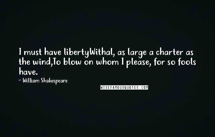 William Shakespeare Quotes: I must have libertyWithal, as large a charter as the wind,To blow on whom I please, for so fools have.