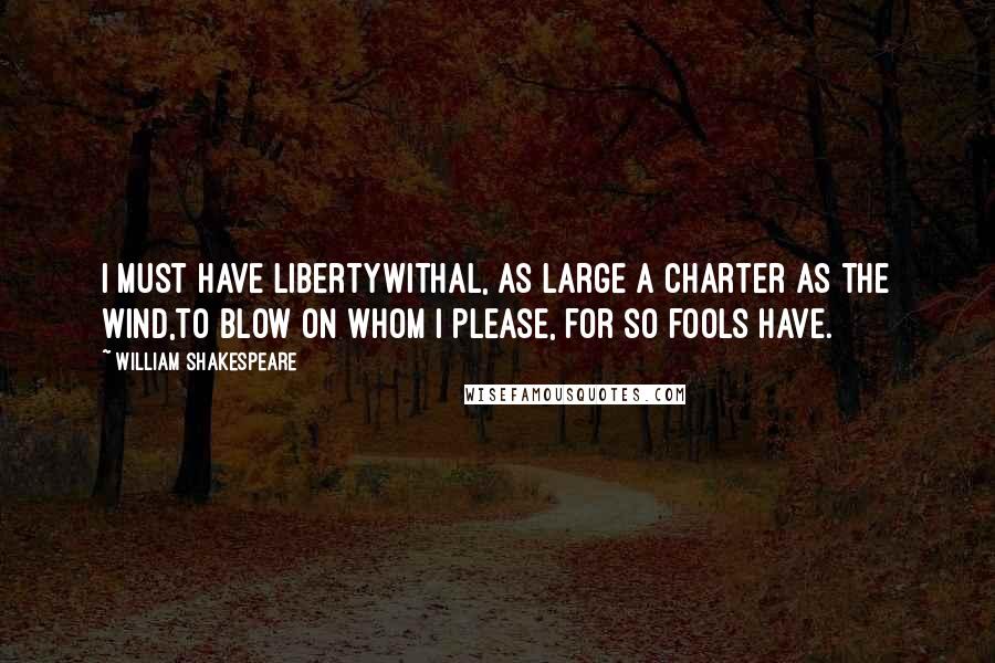 William Shakespeare Quotes: I must have libertyWithal, as large a charter as the wind,To blow on whom I please, for so fools have.