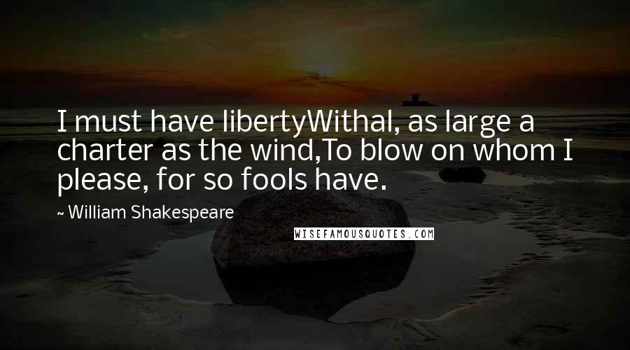 William Shakespeare Quotes: I must have libertyWithal, as large a charter as the wind,To blow on whom I please, for so fools have.