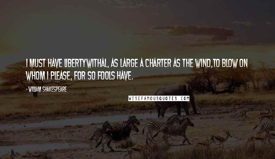 William Shakespeare Quotes: I must have libertyWithal, as large a charter as the wind,To blow on whom I please, for so fools have.