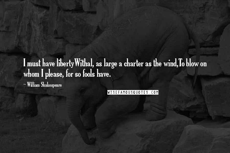 William Shakespeare Quotes: I must have libertyWithal, as large a charter as the wind,To blow on whom I please, for so fools have.