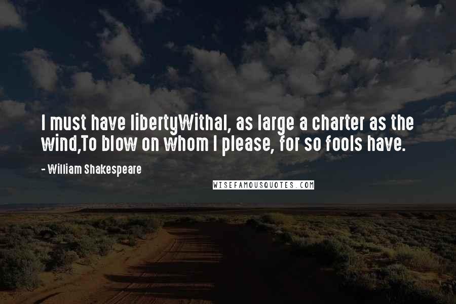 William Shakespeare Quotes: I must have libertyWithal, as large a charter as the wind,To blow on whom I please, for so fools have.