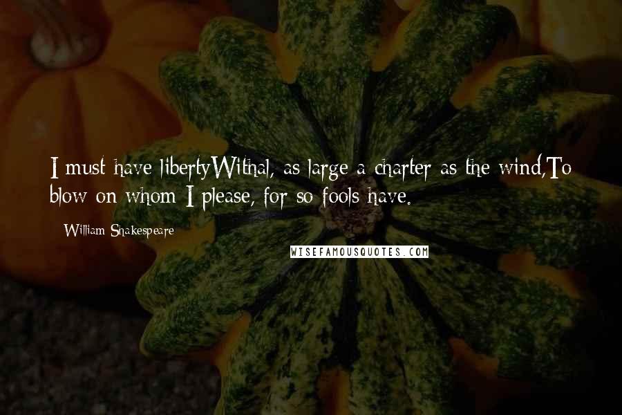 William Shakespeare Quotes: I must have libertyWithal, as large a charter as the wind,To blow on whom I please, for so fools have.