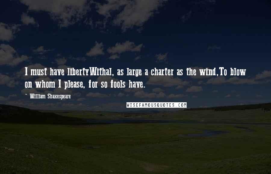William Shakespeare Quotes: I must have libertyWithal, as large a charter as the wind,To blow on whom I please, for so fools have.