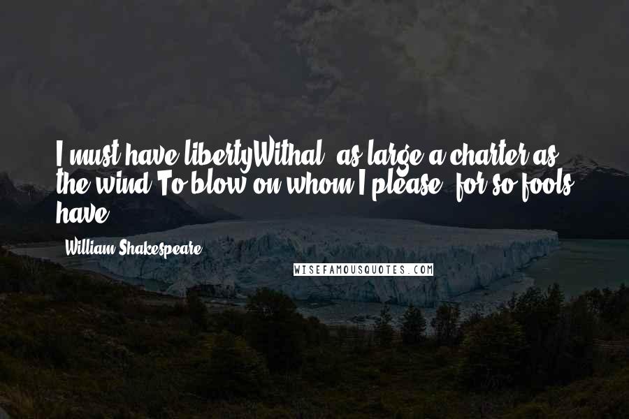 William Shakespeare Quotes: I must have libertyWithal, as large a charter as the wind,To blow on whom I please, for so fools have.