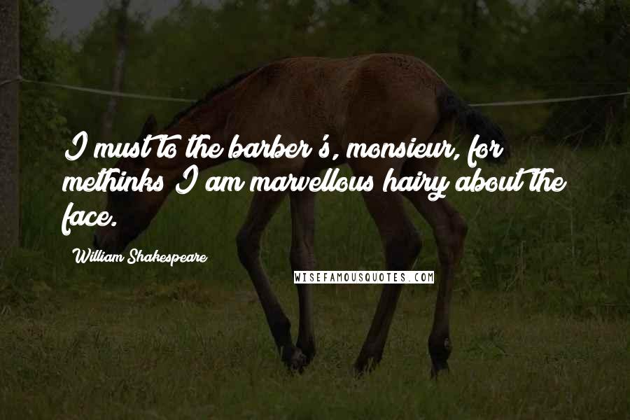 William Shakespeare Quotes: I must to the barber's, monsieur, for methinks I am marvellous hairy about the face.