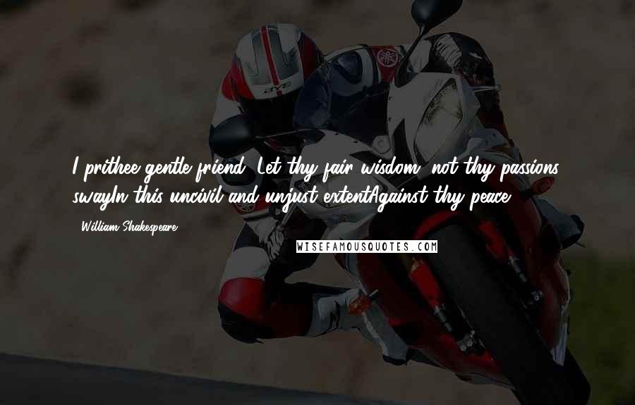 William Shakespeare Quotes: I prithee gentle friend, Let thy fair wisdom, not thy passions, swayIn this uncivil and unjust extentAgainst thy peace.