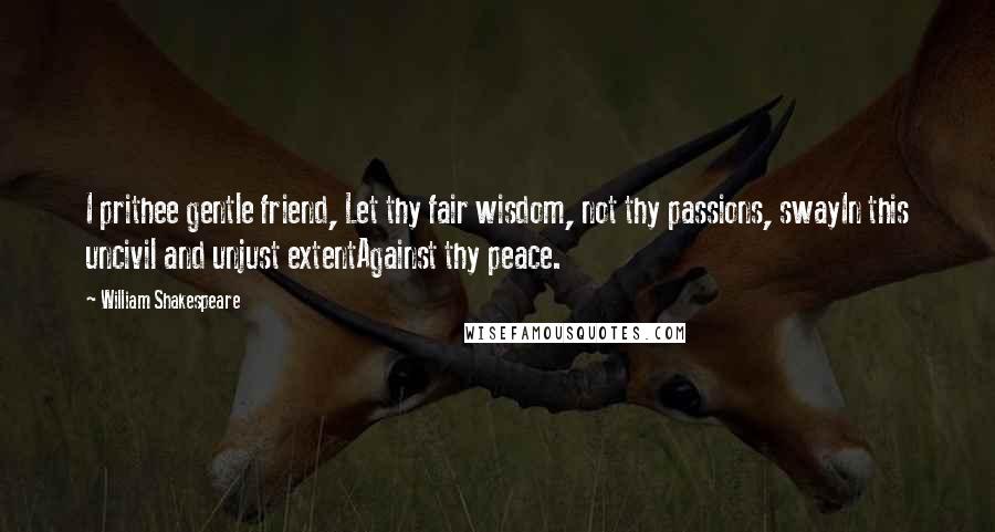 William Shakespeare Quotes: I prithee gentle friend, Let thy fair wisdom, not thy passions, swayIn this uncivil and unjust extentAgainst thy peace.