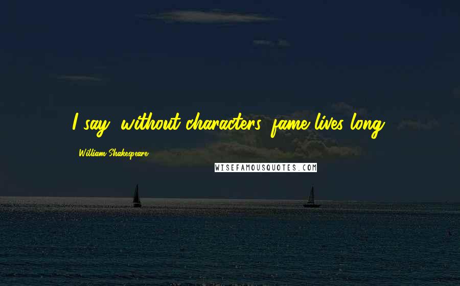 William Shakespeare Quotes: I say, without characters, fame lives long.