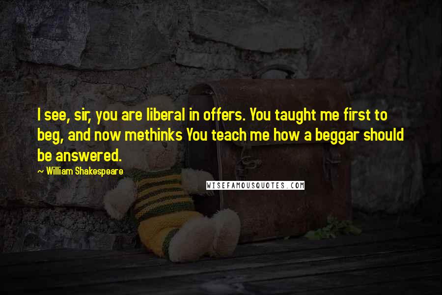 William Shakespeare Quotes: I see, sir, you are liberal in offers. You taught me first to beg, and now methinks You teach me how a beggar should be answered.