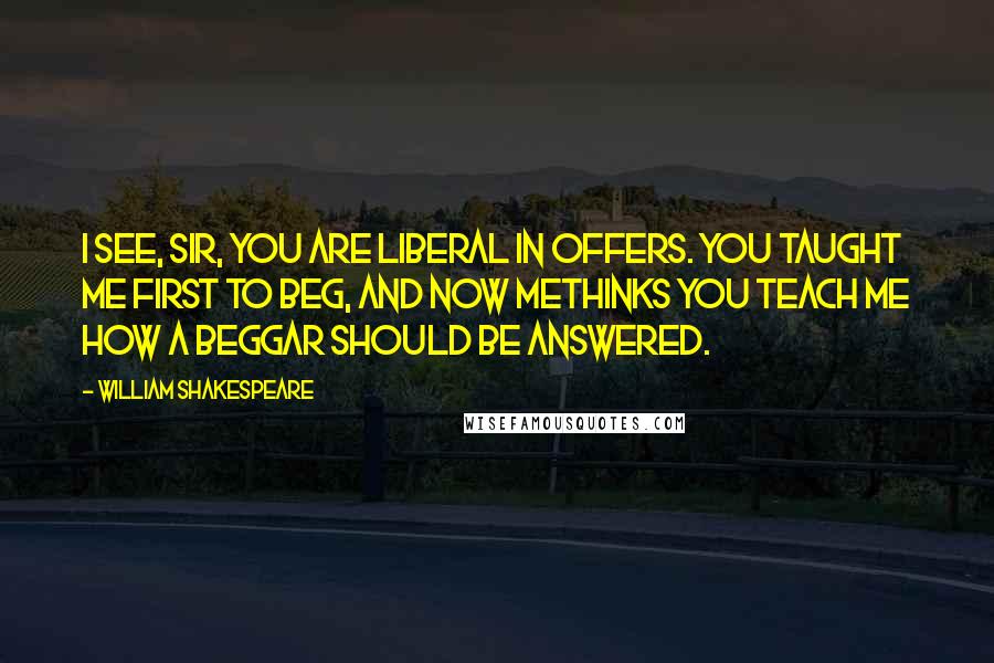 William Shakespeare Quotes: I see, sir, you are liberal in offers. You taught me first to beg, and now methinks You teach me how a beggar should be answered.