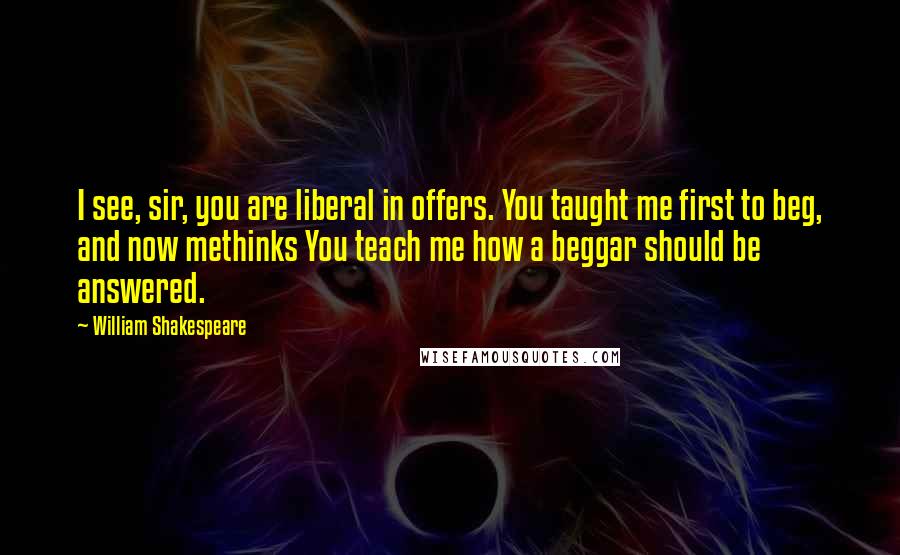 William Shakespeare Quotes: I see, sir, you are liberal in offers. You taught me first to beg, and now methinks You teach me how a beggar should be answered.