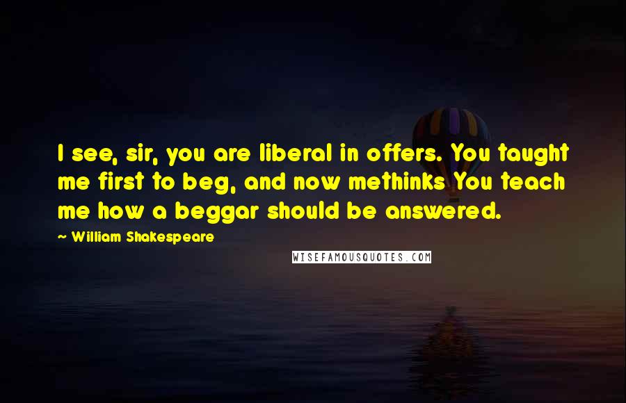 William Shakespeare Quotes: I see, sir, you are liberal in offers. You taught me first to beg, and now methinks You teach me how a beggar should be answered.