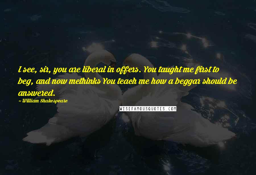 William Shakespeare Quotes: I see, sir, you are liberal in offers. You taught me first to beg, and now methinks You teach me how a beggar should be answered.