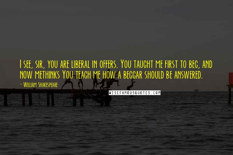 William Shakespeare Quotes: I see, sir, you are liberal in offers. You taught me first to beg, and now methinks You teach me how a beggar should be answered.